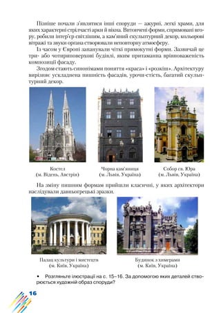 16
Пізніше почали з’являтися інші споруди — ажурні, легкі храми, для
яких характерні стрілчасті арки й вікна. Витончені форми, спрямовані вго-
ру, робили інтер’єр світлішим, а кам’яний скульптурний декор, кольорові
вітражі та звуки органа створювали неповторну атмосферу.
Із часом у Європі запанували чіткі прямокутні форми. Зазвичай це
три- або чотириповерхові будівлі, яким притаманна врівноваженість
композиції фасаду.
Згодом стають синонімами поняття «краса» і «розкіш». Архітектуру
вирізняє ускладнена пишність фасадів, урочи-стість, багатий скульп-
турний декор.
Костел
(м. Відень, Австрія)
Чорна кам’яниця
(м. Львів, Україна)
Собор св. Юра
(м. Львів, Україна)
На зміну пишним формам прийшли класичні, у яких архітектори
наслідували давньогрецькі зразки.
Палац культури і мистецтв
(м. Київ, Україна)
Будинок з химерами
(м. Київ, Україна)
•	 Розгляньте ілюстрації на с. 15–16. За допомогою яких деталей ство-
рюється художній образ споруди?
 