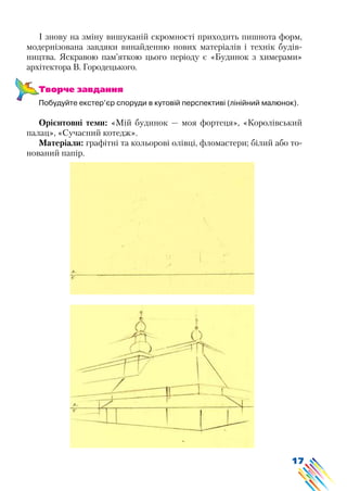 17
І знову на зміну вишуканій скромності приходить пишнота форм,
модернізована завдяки винайденню нових матеріалів і технік будів-
ництва. Яскравою пам’яткою цього періоду є «Будинок з химерами»
архітектора В. Городецького.
Творче завдання
Побудуйте екстер’єр споруди в кутовій перспективі (лінійний малюнок).
Орієнтовні теми: «Мій будинок — моя фортеця», «Королівський
палац», «Сучасний котедж».
Матеріали: графітні та кольорові олівці, фломастери; білий або то-
нований папір.
 