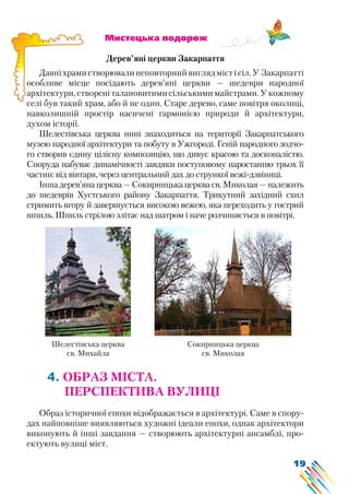 19
Шелестівська церква
св. Михайла
Сокирницька церква
св. Миколая
			 Мистецька подорож
Дерев’яні церкви Закарпаття
Давніхрамистворювалинеповторнийвиглядмістісіл.У Закарпатті
особливе місце посідають дерев’яні церкви — шедеври народної
архітектури, створені талановитими сільськими майстрами. У кожному
селі був такий храм, або й не один. Старе дерево, саме повітря околиці,
навколишній простір насичені гармонією природи й архітектури,
духом історії.
Шелестівська церква нині знаходиться на території Закарпатського
музею народної архітектури та побуту в Ужгороді. Геній народного зодчо-
го створив єдину цілісну композицію, що дивує красою та досконалістю.
Споруда набуває динамічності завдяки поступовому наростанню трьох її
частин: від вівтаря, через центральний дах до стрункої вежі-дзвіниці.
Інша дерев’яна церква — Сокирницька церква св. Миколая — належить
до шедеврів Хустського району Закарпаття. Трикутний західний схил
стримить вгору й завершується високою вежею, яка переходить у гострий
шпиль. Шпиль стрілою злітає над шатром і наче розчиняється в повітрі.
4. ОБРАЗ МІСТА.
ПЕРСПЕКТИВА ВУЛИЦІ
Образ історичної епохи відображається в архітектурі. Саме в спору-
дах найповніше виявляються художні ідеали епохи, однак архітектори
виконують й інші завдання — створюють архітектурні ансамблі, про-
ектують вулиці міст.
 