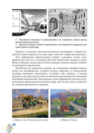 20
•	 Розгляньте малюнки й проаналізуйте, як створюють образ вулиці
архітектори різних епох.
•	 Визначте закони лінійної перспективи, які використав художник для
проектування простору.
Однією з основних умов перспективного малювання є вміння ви-
значити лінію горизонту та точку зору, з якої все «добре виглядатиме».
Для зображення архітектурних споруд художник шукає спів-
відношення частин із головним об’єктом композиції, організує ритм.
Йому необхідно також знати й уміти використовувати закони лінійної
та повітряної перспективи.
Подивіться на прикладах картин, як художники використовують
колір для відображення глибини вулиць, простору: із віддаленням
кольори втрачають насиченість, голубіють або синіють, а контур
предметів, рельєф, деталі стають нечіткими, що пояснюється законами
повітряної перспективи. На першому плані зображення деталізується,
ретельніше промальовуються вікна, двері, дах та інші деталі, водночас
не порушуючи цілісності картини.
З. Шолтес. Біля Ужгородського замку І. Шутєв. Говерла
 