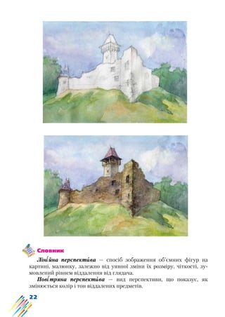 22
Словник
Лінійна перспектива — спосіб зображення об’ємних фігур на
картині, малюнку, залежно від уявної зміни їх розміру, чіткості, зу-
мовлений рівнем віддалення від глядача.
Повітряна перспектива — вид перспективи, що показує, як
змінюється колір і тон віддалених предметів.
 