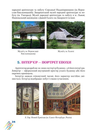 24
народної архітектури та побуту Середньої Наддніпрянщини (м. Перея-
слав-Хмельницький), Закарпатський музей народної архітектури та по-
буту (м. Ужгород), Музей народної архітектури та побуту в м. Львові,
Національний заповідник «Давній Галич» на Закарпатті та інші.
Музей у м. Переяславі-
Хмельницькому
Музей у м. Галичі
5. ІНТЕР’ЄР — ПОРТРЕТ ЕПОХИ
Архітектор розробляє не лише екстер’єр будинку, а й його інтер’єри.
Інтер’єр — оформлений внутрішній простір усього будинку або його
окремих приміщень.
Інтер’єр завжди співзвучний часові, його характер постійно змі-
нюється. Інтер’єр відображає побут і смаки сучасників.
Е. Гау. Новий Ермітаж (м. Санкт-Петербург, Росія)
 