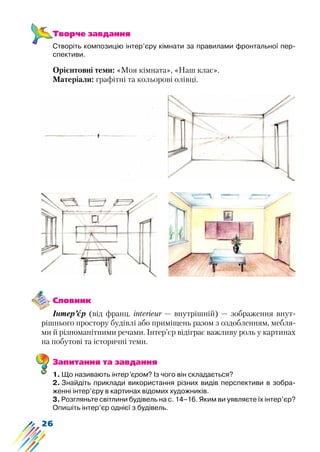 26
Творче завдання
Створіть композицію інтер’єру кімнати за правилами фронтальної пер-
спективи.
Орієнтовні теми: «Моя кімната», «Наш клас».
Матеріали: графітні та кольорові олівці.
Словник
Інтер’єр (від франц. interieur — внутрішній) — зображення внут-
рішнього простору будівлі або приміщень разом з оздобленням, мебля-
ми й різноманітними речами. Інтер’єр відіграє важливу роль у картинах
на побутові та історичні теми.
Запитання та завдання
1. Що називають інтер’єром? Із чого він складається?
2. Знайдіть приклади використання різних видів перспективи в зобра-
женні інтер’єру в картинах відомих художників.
3. Розгляньте світлини будівель на с. 14–16. Яким ви уявляєте їх інтер’єр?
Опишіть інтер’єр однієї з будівель.
 