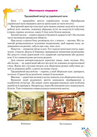 27
			 Мистецька подорож
Традиційний інтер’єр української хати
Хата — традиційне житло українських селян. Прообразом
української хати вважають житла трипільців за часів неоліту.
Внутрішній простір сільської хати можна умовно поділити на зони:
робочу (піч, мисник, ложник), обрядову (стіл на покутті) й побутову
(ліжко, скриня, колиска, лава). Стіни хати білили вапном.
Хатній сволок — символ міцності будови й здоров’я сім’ї. На сволоці
часто малювали орнаменти-обереги.
При вході з одного боку розміщена піч, з іншого — мисник. Піч за-
звичай розмальовували чудовими візерунками, щоб ворожа сила, за-
дивившися на розпис, забула про своє лихе діло.
Покуття — священне місце в хаті. Тут садили почесного гостя, наре-
чених, ставили Дідуха й божниці, прикрашені вишитими рушниками.
На покутті стояв дерев’яний стіл, накритий скатертиною або рушни-
ком. Стіл символізував достаток родини.
Для спання використовували дерев’яні ліжка, лави, полики. Піл,
або полик, — це дерев’яний настил від печі чи лежанки до протилежної
стіни. Вдень він слугував місцем для зберігання різних побутових ре-
чей та домашніх робіт, а вночі на ньому спали.
Традиційний вид меблів — скриня, у якій зберігали одяг, прикраси,
полотно. Скрині були різьблені, ковані й мальовані.
Мисник — дерев’яна полиця в кутку кімнати для зберігання посуду.
Визначні події родинного життя знаходили відображення в
оздобленні інтер’єру. На кожне свято використовували свої особливі
атрибути й прикраси. Наприклад, перед Великоднем хату підмазували,
білили. Таке очищення символізувало оновлення життя.
Київщина Полтавщина
 