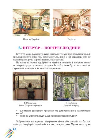 28
6. ІНТЕР’ЄР — ПОРТРЕТ ЛЮДИНИ
Інтер’єр може розказати дуже багато не тільки про приміщення, а й
про людину: хто вона, чим захоплюється, який у неї характер. Про це
розповідають речі, їх розміщення, саме житло.
На картині можна відобразити відтінки почуттів і настрою люди-
ни, зокрема радість, смуток, роздуми. Інтер’єр може бути святковим чи
скромним, затишним чи холодно-парадним.
Південь України Поділля
Т. Яблонська.
Вечір. Стара Флоренція
С. Андріяка.
Дачний інтер’єр
•	 Що можна розповісти про жінку, яка дивиться з вікна на італійське
місто?
•	 Якою ви уявляєте людину, що живе на зображеній дачі?
Зображення на картині відкритого вікна або дверей на балкон
пов’язує інтер’єр із зовнішнім світом, із природою. Художники дуже
 