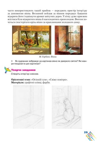 29
часто використовують такий прийом — передають простір інтер’єру
за допомогою вікна. Весняний пейзаж за вікном породжує бажання
відкрити його і вдихнути аромат квітучих дерев. Улітку дуже приємно
всістися біля відкритого вікна й насолодитись прохолодою. Восени хо-
четься спостерігати крізь вікно за краплинками холодного дощу.
•	 Як художник зображує на картинах вікно як джерело світла? Які жан-
ри поєднані в цих картинах?
Творче завдання
Створіть інтер’єр з вікном.
Орієнтовні теми: «Осінній сум», «Свіже повітря».
Матеріали: графітні олівці, фарби.
М. Горбань. Вікна
 