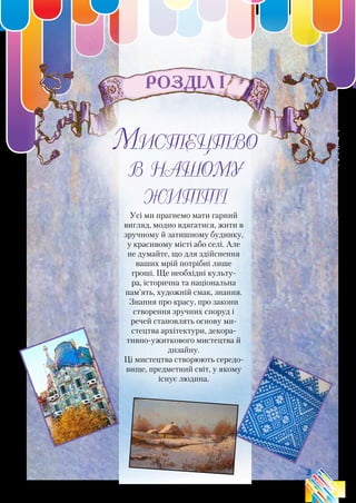3
Розділ І
Мистецтво
в нашому
житті
Усі ми прагнемо мати гарний
вигляд, модно вдягатися, жити в
зручному й затишному будинку,
у красивому місті або селі. Але
не думайте, що для здійснення
ваших мрій потрібні лише
гроші. Ще необхідні культу-
ра, історична та національна
пам’ять, художній смак, знання.
Знання про красу, про закони
створення зручних споруд і
речей становлять основу ми-
стецтва архітектури, декора-
тивно-ужиткового мистецтва й
дизайну.
Ці мистецтва створюють середо-
вище, предметний світ, у якому
існує людина.
 