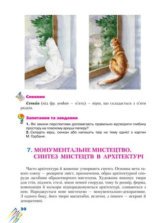 30
Словник
Сенкан (від фр. senkan — п’ять) — вірш, що складається з п’яти
рядків.
Запитання та завдання
1. Які закони перспективи допомагають правильно відтворити глибину
простору на пласкому аркуші паперу?
2. Складіть вірш, сенкан або напишіть твір на тему однієї з картин
М. Горбаня.
7. МОНУМЕНТАЛЬНЕ МИСТЕЦТВО.
СИНТЕЗ МИСТЕЦТВ В АРХІТЕКТУРІ
Часто архітектура й живопис утворюють синтез. Основна мета та-
кого союзу — розкрити зміст, призначення, образ архітектурної спо-
руди засобами образотворчого мистецтва. Художник виконує твори
для стін, підлоги, стелі, вікон певної споруди, тому їх розмір, форма,
композиція й кольори підпорядковуються архітектурі, зливаються з
нею. Народжується нове мистецтво — монументально-декоративне.
З одного боку, його твори масштабні, величні, з іншого — яскраві й
декоративні.
 