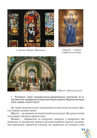 31
•	 Розгляньте твори монументально-декоративного мистецтва. В ін-
тер’єрах яких громадських споруд вони будуть доречні (будинок культури,
театр, церква, школа тощо)?
До творів монументально-декоративного мистецтва належать фре-
ска, вітраж, мозаїка, панно.
Фреска — це живопис по вогкій свіжій штукатурці. Ця давня техніка
популярна в багатьох країнах світу.
Мозаїка — зображення чи візерунок, виконані з однорідних або
відмінних за матеріалом твердих частинок (кубиків смальти, кольоро-
вих камінчиків, керамічної плитки), які закріплені на площині стіни
А. Горська. Вітраж «Шевченко» «Оранта» — мозаїка
Софійського собору
Рафаель. Афінська школа
 