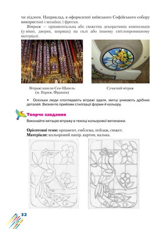 32
чи підлоги. Наприклад, в оформленні київського Софійського собору
використані і мозаїки, і фрески.
Вітраж — орнаментальна або сюжетна декоративна композиція
(у вікні, дверях, ширмах) на склі або іншому світлопроникному
матеріалі.
Вітражі капели Сен-Шапель
(м. Париж, Франція)
Сучасний вітраж
•	 Оскільки люди споглядають вітражі здаля, митці уникають дрібних
деталей. Визначте прийоми стилізації форми й кольору.
Творче завдання
Виконайте імітацію вітражу в техніці кольорової витинанки.
Орієнтовні теми: орнамент, емблема, пейзаж, сюжет.
Матеріали: кольоровий папір, картон, калька.
 