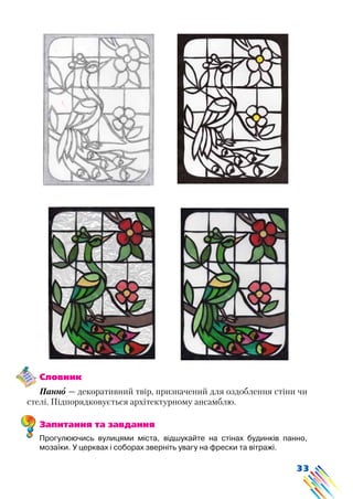 33
Словник
Панно — декоративний твір, призначений для оздоблення стіни чи
стелі. Підпорядковується архітектурному ансамблю.
Запитання та завдання
Прогулюючись вулицями міста, відшукайте на стінах будинків панно,
мозаїки. У церквах і соборах зверніть увагу на фрески та вітражі.
 