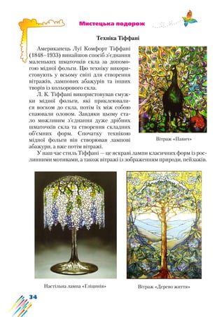 34
			 Мистецька подорож
Техніка Тіффані
Американець Луї Комфорт Тіффані
(1848–1933) винайшов спосіб з’єднання
маленьких шматочків скла за допомо-
гою мідної фольги. Цю техніку викори-
стовують у всьому світі для створення
вітражів, лампових абажурів та інших
творів із кольорового скла.
Л. К. Тіффані використовував смуж-
ки мідної фольги, які приклеювали-
ся воском до скла, потім їх між собою
спаювали оловом. Завдяки цьому ста-
ло можливим з’єднання дуже дрібних
шматочків скла та створення складних
об’ємних форм. Спочатку технікою
мідної фольги він створював лампові
абажури, а вже потім вітражі.
У наш час стиль Тіффані — це яскраві лампи класичних форм із рос-
линними мотивами, а також вітражі із зображенням природи, пейзажів.
Вітраж «Павич»
Настільна лампа «Гліцинія» Вітраж «Дерево життя»
 