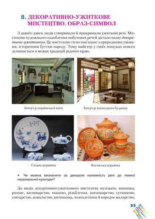 35
8. ДЕКОРАТИВНО-УЖИТКОВЕ
МИСТЕЦТВО. ОБРАЗ-СИМВОЛ
З давніх-давен люди створювали й прикрашали ужиткові речі. Ми-
стецтво художнього оздоблення побутових речей дістало назву декора-
тивно-ужиткового. Це мистецтво тісно пов’язане з природними умова-
ми, історичним буттям народу. Тому майстер у своїх пошуках нового
залишається в межах традицій рідного краю.
Інтер’єр української хати Інтер’єр японського будинку
Східна кераміка Косівська кераміка
•	 Чи можна визначити за декором належність речі до певної
національної культури?
До видів декоративно-ужиткового мистецтва належать: вишивка,
розпис, килимарство, ткацтво, різьблення, писанкарство, гутництво,
гончарство, ковальство, витинанка, лозоплетіння й народне малярство.
 