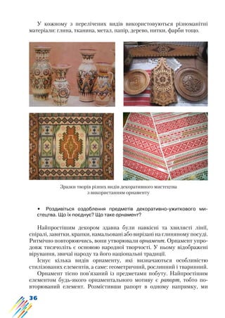 36
У кожному з перелічених видів використовуються різноманітні
матеріали: глина, тканина, метал, папір, дерево, нитки, фарби тощо.
Зразки творів різних видів декоративного мистецтва
з використанням орнаменту
•	 Роздивіться оздоблення предметів декоративно-ужиткового ми-
стецтва. Що їх поєднує? Що таке орнамент?
Найпростішим декором здавна були навкісні та хвилясті лінії,
спіралі, завитки, крапки, намальовані або вирізані на глиняному посуді.
Ритмічно повторюючись, вони утворювали орнамент. Орнамент упро-
довж тисячоліть є основою народної творчості. У ньому відображені
вірування, звичаї народу та його національні традиції.
Існує кілька видів орнаменту, які визначаються особливістю
стилізованих елементів, а саме: геометричний, рослинний і тваринний.
Орнамент тісно пов’язаний із предметами побуту. Найпростішим
елементом будь-якого орнаментального мотиву є рапорт, тобто по-
вторюваний елемент. Розмістивши рапорт в одному напрямку, ми
 
