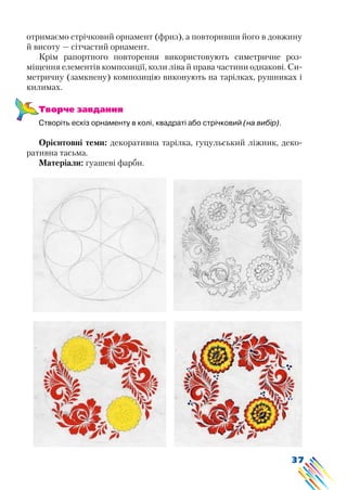 37
отримаємо стрічковий орнамент (фриз), а повторивши його в довжину
й висоту — сітчастий орнамент.
Крім рапортного повторення використовують симетричне роз-
міщення елементів композиції, коли ліва й права частини однакові. Си-
метричну (замкнену) композицію виконують на тарілках, рушниках і
килимах.
Творче завдання
Створіть ескіз орнаменту в колі, квадраті або стрічковий (на вибір).
Орієнтовні теми: декоративна тарілка, гуцульський ліжник, деко-
ративна тасьма.
Матеріали: гуашеві фарби.
 