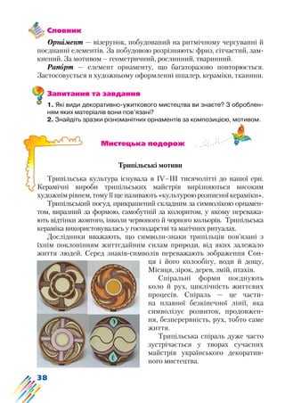 38
Словник
Орнамент — візерунок, побудований на ритмічному чергуванні й
поєднанні елементів. За побудовою розрізняють: фриз, сітчастий, зам-
кнений. За мотивом – геометричний, рослинний, тваринний.
Рапорт — елемент орнаменту, що багаторазово повторюється.
Застосовується в художньому оформленні шпалер, кераміки, тканини.
Запитання та завдання
1. Які види декоративно-ужиткового мистецтва ви знаєте? З оброблен-
ням яких матеріалів вони пов’язані?
2. Знайдіть зразки різноманітних орнаментів за композицією, мотивом.
			 Мистецька подорож
Трипільські мотиви
Трипільська культура існувала в IV–III тисячолітті до нашої ери.
Керамічні вироби трипільських майстрів вирізняються високим
художнім рівнем, тому її ще називають «культурою розписної кераміки».
Трипільський посуд, прикрашений складним за символікою орнамен-
том, виразний за формою, самобутній за колоритом, у якому переважа-
ють відтінки жовтого, інколи червоного й чорного кольорів. Трипільська
кераміка використовувалась у господарстві та магічних ритуалах.
Дослідники вважають, що символи-знаки трипільців пов’язані з
їхнім поклонінням життєдайним силам природи, від яких залежало
життя людей. Серед знаків-символів переважають зображення Сон-
ця і його колообігу, води й дощу,
Місяця, зірок, дерев, змій, птахів.
Спіральні форми поєднують
коло й рух, циклічність життєвих
процесів. Спіраль — це части-
на плавної безкінечної лінії, яка
символізує розвиток, продовжен-
ня, безперервність, рух, тобто саме
життя.
Трипільська спіраль дуже часто
зустрічається у творах сучасних
майстрів українського декоратив-
ного мистецтва.
 