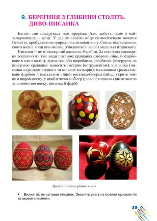 39
9. БЕРЕГИНЯ З ГЛИБИНИ СТОЛІТЬ.
ДИВО-ПИСАНКА
Багато див подарувала нам природа. Але, мабуть, одне з най-
загадковіших — яйце. У давніх слов’ян яйце символізувало початок
Всесвіту, пробудження природи від зимового сну, Сонце, відродження,
свято весни, коли все оживає, з’являються на світ маленькі пташенята.
Писанки — це мініатюрний живопис України. За технікою виконан-
ня розрізняють такі види писанок: крашанка (зварене яйце, пофарбо-
ване в один колір); дряпанка, або шкрябанка, різьбянка (візерунок на
поверхню крашанки наносять гострим інструментом); крапанка (пи-
санка з крапками одного чи кількох кольорів); мальованка (розмальо-
ване фарбою й пензликом яйце); восківка-бісерка (яйце, укрите тон-
ким шаром воску, у який втискали бісер); власне писанка (виготовлена
за допомогою воску, писачка й фарб).
•	 Визначте, які це види писанок. Зверніть увагу на мотиви орнаментів
та окремі елементи.
Зразки писанок різних видів
 
