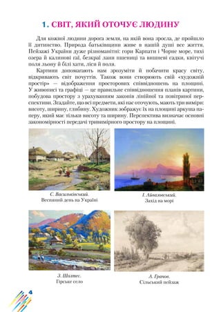 4
1. СВІТ, ЯКИЙ ОТОЧУЄ ЛЮДИНУ
Для кожної людини дорога земля, на якій вона зросла, де пройшло
її дитинство. Природа батьківщини живе в нашій душі все життя.
Пейзажі України дуже різноманітні: гори Карпати і Чорне море, тихі
озера й калинові гаї, безкраї лани пшениці та вишневі садки, квітучі
поля льону й білі хати, ліси й поля.
Картини допомагають нам зрозуміти й побачити красу світу,
відкривають світ почуттів. Також вони створюють свій «художній
простір» — відображення просторових співвідношень на площині.
У живописі та графіці — це правильне співвідношення планів картини,
побудова простору з урахуванням законів лінійної та повітряної пер-
спективи. Згадайте, що всі предмети, які нас оточують, мають три виміри:
висоту, ширину, глибину. Художник зображує їх на площині аркуша па-
перу, який має тільки висоту та ширину. Перспектива визначає основні
закономірності передачі тривимірного простору на площині.
С. Васильківський.
Весняний день на Україні
І. Айвазовський.
Захід на морі
З. Шолтес.
Гірське село
А. Грачов.
Сільський пейзаж
 