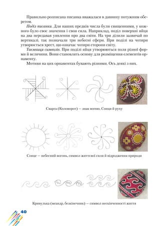 40
Правильно розписана писанка вважалася в давнину потужним обе-
регом.
Поділ писанки. Для наших предків числа були священними, у кож-
ного було своє значення і своя сила. Наприклад, поділ поверхні яйця
на два передавав уявлення про два світи. На три ділили зазвичай по
вертикалі, так позначали три небесні сфери. При поділі на чотири
утворюється хрест, що означає чотири сторони світу.
Таємниця символів. При поділі яйця утворюються поля різної фор-
ми й величини. Вони становлять основу для розміщення елементів ор-
наменту.
Мотиви на цих орнаментах бувають різними. Ось деякі з них.
Сварга (Коловорот) — знак вогню, Сонця й руху
Сонце — небесний вогонь, символ життєвої сили й відродження природи
Кривулька (меандр, безкінечник) — символ нескінченності життя
 