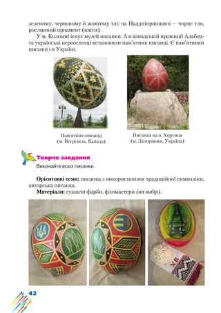 42
зеленому, червоному й жовтому тлі; на Наддніпрянщині — чорне тло,
рослинний орнамент (квіти).
У м. Коломиї існує музей писанки. А в канадській провінції Альбер-
та українські переселенці встановили пам’ятник писанці. Є пам’ятники
писанці і в Україні.
Пам’ятник писанці
(м. Вегревіль, Канада)
Писанка на о. Хортиця
(м. Запоріжжя, Україна)
Творче завдання
Виконайте ескіз писанки.
Орієнтовні теми: писанка з використанням традиційної символіки,
авторська писанка.
Матеріали: гуашеві фарби, фломастери (на вибір).
 