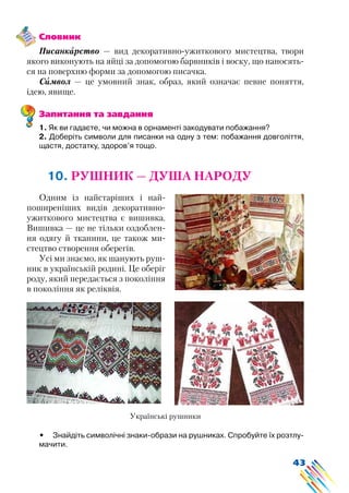 43
Словник
Писанкарство — вид декоративно-ужиткового мистецтва, твори
якого виконують на яйці за допомогою барвників і воску, що наносять-
ся на поверхню форми за допомогою писачка.
Символ — це умовний знак, образ, який означає певне поняття,
ідею, явище.
Запитання та завдання
1. Як ви гадаєте, чи можна в орнаменті закодувати побажання?
2. Доберіть символи для писанки на одну з тем: побажання довголіття,
щастя, достатку, здоров’я тощо.
10. РУШНИК — ДУША НАРОДУ
Одним із найстаріших і най-
поширеніших видів декоративно-
ужиткового мистецтва є вишивка.
Вишивка — це не тільки оздоблен-
ня одягу й тканини, це також ми-
стецтво створення оберегів.
Усі ми знаємо, як шанують руш-
ник в українській родині. Це оберіг
роду, який передається з покоління
в покоління як реліквія.
Українські рушники
•	 Знайдіть символічні знаки-образи на рушниках. Спробуйте їх розтлу-
мачити.
 