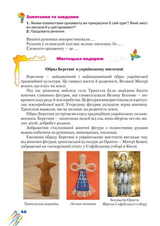 46
Запитання та завдання
1. Якими елементами орнаменту ви прикрасили б свій одяг? Який зміст
ви заклали б у цей орнамент?
2. Продовжте речення:
Вишиті рушники використовували … .
Рушник у селянській хаті має велике значення, бо … .
Елементи орнаменту — це ... .
			 Мистецька подорож
Образ Берегині в українському мистецтві
Берегиня — найдавніший і найшановніший образ української
традиційної культури. Це символ життя й родючості, Великої Матері
всього, що існує на землі.
Під час розкопок поблизу села Трипілля було знайдено багато
жіночих глиняних фігурок, які символізували Велику Богиню — по-
кровителькуродуйземлеробства.Ціфігуркивикористовуваливритуа-
лах землеробської магії. Усередину фігурок укладали зерна пшениці.
Трипільці вважали, що це впливає на родючість землі.
Образ Берегині зустрічаємо серед традиційних українських ляльок-
мотанок. Берегиня — захисниця людей від зла, вона оберігає оселю, ма-
лих дітей, добробут родини.
Зображення стилізованої жіночої фігури з піднесеними руками
можна побачити на рушниках, вишиванках, писанках.
Еволюція образу Берегині в українському мистецтві виглядає так:
від жіночих фігурок трипільської культури до Оранти — Матері Божої,
зображеної на «непорушній стіні» у Софійському соборі в Києві.
Трипільська кераміка Лялька-мотанка
Богоматір Оранта.
Фреска Софійського собору
 
