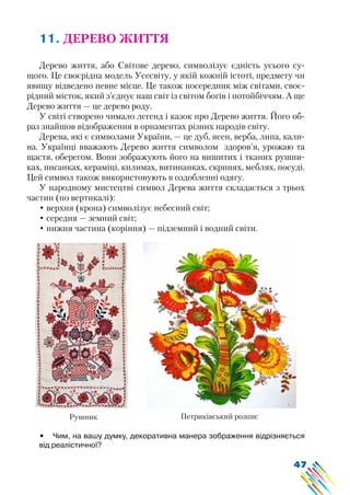 47
11. ДЕРЕВО ЖИТТЯ
Дерево життя, або Світове дерево, символізує єдність усього су-
щого. Це своєрідна модель Усесвіту, у якій кожній істоті, предмету чи
явищу відведено певне місце. Це також посередник між світами, своє-
рідний місток, який з’єднує наш світ із світом богів і потойбіччям. А ще
Дерево життя — це дерево роду.
У світі створено чимало легенд і казок про Дерево життя. Його об-
раз знайшов відображення в орнаментах різних народів світу.
Дерева, які є символами України, — це дуб, ясен, верба, липа, кали-
на. Українці вважають Дерево життя символом здоров’я, урожаю та
щастя, оберегом. Вони зображують його на вишитих і тканих рушни-
ках, писанках, кераміці, килимах, витинанках, скринях, меблях, посуді.
Цей символ також використовують в оздобленні одягу.
У народному мистецтві символ Дерева життя складається з трьох
частин (по вертикалі):
• верхня (крона) символізує небесний світ;
• середня — земний світ;
• нижня частина (коріння) — підземний і водний світи.
Рушник Петриківський розпис
•	 Чим, на вашу думку, декоративна манера зображення відрізняється
від реалістичної?
 