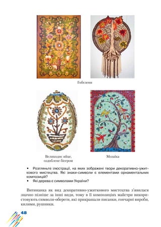 48
•	 Розгляньте ілюстрації, на яких зображені твори декоративно-ужит-
кового мистецтва. Які знаки-символи є елементами орнаментальних
композицій?
•	 Які дерева є символами України?
Витинанка як вид декоративно-ужиткового мистецтва з’явилася
значно пізніше за інші види, тому в її композиціях майстри викори-
стовують символи-обереги, які прикрашали писанки, гончарні вироби,
килими, рушники.
Гобелени
МозаїкаВеликоднє яйце,
оздоблене бісером
 