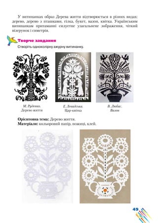 49
У витинанках образ Дерева життя відтворюється в різних видах:
дерево, дерево з пташками, гілка, букет, вазон, квітка. Українським
витинанкам притаманні силуетне узагальнене зображення, чіткий
візерунок і симетрія.
Творче завдання
Створіть одноколірну ажурну витинанку.
Орієнтовна тема: Дерево життя.
Матеріали: кольоровий папір, ножиці, клей.
Е. Левадська.
Цар-квітка
М. Руденко.
Дерево життя
В. Любас.
Вазон
 