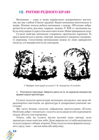 52
12. РИТМИ РІДНОГО КРАЮ
Витинанки — один із видів українського декоративного мистец-
тва, що має глибокі й багаті традиції. Перші витинанки виготовляли зі
шкіри. Пізніше почали робити витинанки з паперу. Об’єктами зобра-
ження були квіти, рослини, тварини, людина. У XIX ст. витинанки на-
були популярності серед сільського населення. Ними прикрашали хати.
Сучасні майстри витинанок створюють оригінальні картинки. Їх
краса виявляється в ритмі, симетрії, вишуканості ажурного паперово-
го мережива. Силуетними витинанками можна не лише прикрасити
інтер’єр, а й використати їх як ілюстрації.
•	 Розгляньте ілюстрації. Зверніть увагу на те, як художник використав
форми східної архітектури.
Сучасні силуетні архітектурні витинанки поєднують такі види об-
разотворчого мистецтва, як архітектура й декоративно-ужиткове ми-
стецтво.
Ми часто бачимо силуетні зображення архітектурних об’єктів.
Особливо добре «читаються» силуети, коли джерело світла розміщене
позаду об’єкта спостереження.
Уявіть, ніби ви гуляєте містом (селом) пізно ввечері, коли
призахідне сонце освітлює небо. Дуже виразно на тлі неба виділяються
силуети церков і соборів, вітряків. Одні силуети своєю формою нагаду-
ють стрілу, інші — шолом воїна або цибулину.
Г. Нарбут. Ілюстрації до казки Г. К. Андерсена «Соловей»
 
