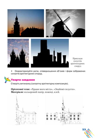 53
•	 Охарактеризуйте ритм, співвідношення об’ємів і форм зображених
силуетів архітектурних споруд.
Творче завдання
Створіть витинанку (силуетну архітектурну композицію).
Орієнтовні теми: «Храми мого міста», «Знайомі силуети».
Матеріали: кольоровий папір, ножиці, клей.
Приклади
силуетів
архітектурних
споруд
 