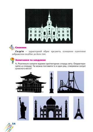 54
Словник
Силует — характерний обрис предмета, площинне однотонне
зображення подібне до його тіні.
Запитання та завдання
1. Розгляньте силуети відомих архітектурних споруд світу. Охарактери-
зуйте ці споруди. Чи можна поставити їх в один ряд, створюючи силует
сучасного міста?
 