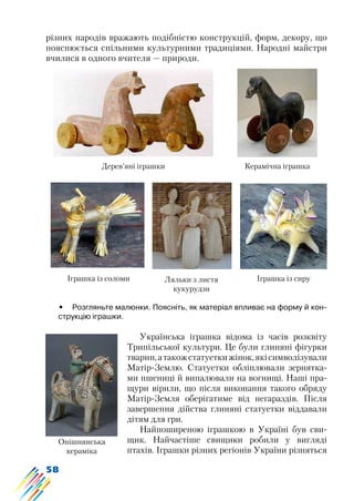 58
різних народів вражають подібністю конструкцій, форм, декору, що
пояснюється спільними культурними традиціями. Народні майстри
вчилися в одного вчителя — природи.
Дерев’яні іграшки Керамічна іграшка
Іграшка із сируІграшка із соломи Ляльки з листя
кукурудзи
Опішнянська
кераміка
•	 Розгляньте малюнки. Поясніть, як матеріал впливає на форму й кон-
струкцію іграшки.
Українська іграшка відома із часів розквіту
Трипільської культури. Це були глиняні фігурки
тварин,атакожстатуеткижінок,якісимволізували
Матір-Землю. Статуетки обліплювали зернятка-
ми пшениці й випалювали на вогнищі. Наші пра-
щури вірили, що після виконання такого обряду
Матір-Земля оберігатиме від негараздів. Після
завершення дійства глиняні статуетки віддавали
дітям для гри.
Найпоширеною іграшкою в Україні був сви-
щик. Найчастіше свищики робили у вигляді
птахів. Іграшки різних регіонів України різняться
 