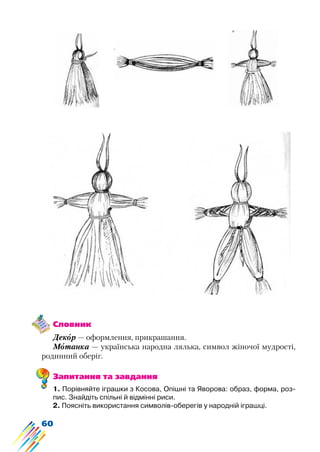 60
Словник
Декор — оформлення, прикрашання.
Мотанка — українська народна лялька, символ жіночої мудрості,
родинний оберіг.
Запитання та завдання
1. Порівняйте іграшки з Косова, Опішні та Яворова: образ, форма, роз-
пис. Знайдіть спільні й відмінні риси.
2. Поясніть використання символів-оберегів у народній іграшці.
 