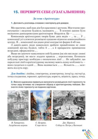 61
15. ПЕРЕВІРТЕ СЕБЕ (УЗАГАЛЬНЕННЯ)
До теми «Архітектура»
1. Доповніть розповідь словами з матеріалу для довідок.
Ми прагнемо, щоб наш дім був красивим і зручним. Мистецтво про-
ектування і зведення будівель називають ... . Її основні закони було
визначено давньоримським архітектором Вітрувієм. Це — … , … , … .
Композиція архітектурних творів буває двох видів — ... та ... . У ...
композиції усі елементи розміщені однаково відносно композиційного
центру. В ... композиції поєднано різні контрастні форми й об’єми.
З давніх-давен люди намагалися зробити привабливим не лише
зовнішній вигляд будівлі, тобто її … , а й прикрасити приміщення
всередині, оформлюючи … .
Якщо ви захочете намалювати свій будинок (як він виглядає ззовні
або всередині), ви маєте згадати правила ... перспективи. Починати
побудову простору необхідно з визначення лінії ... . Не забувайте, що
паралельні лінії в архітектурному малюнку мають певну особливість —
вони сходяться в одній … . Вона називається ... ... . Кількість ... ... зале-
жить від кута зору.
Для довідок: лінійна, симетрична, асиметрична, інтер’єр, екстер’єр,
точка сходження, горизонт, архітектура, користь, міцність, краса, точка.
2. Вміння художника правильно визначити розміщення лінії горизонту та
точки зору впливає на створення образу в архітектурному пейзажі. Ви-
значте лінію горизонту на поданих картинах.
С. Цемрюк.
Старе місто
Дж. Піранезі.
Собор св. Петра у Ватикані
В. Титаренко.
Андріївська церква
 