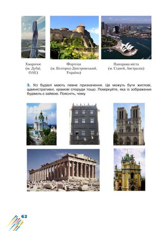62
3. Усі будівлі мають певне призначення. Це можуть бути житлові,
адміністративні, храмові споруди тощо. Поміркуйте, яка із зображених
будівель є зайвою. Поясніть, чому.
Фортеця
(м. Білгород-Дністровський,
Україна)
Панорама міста
(м. Сідней, Австралія)
Хмарочос
(м. Дубаї,
ОАЕ)
 