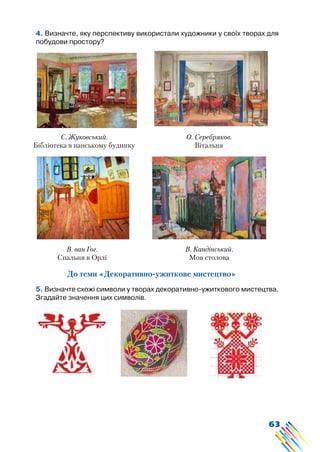 63
4. Визначте, яку перспективу використали художники у своїх творах для
побудови простору?
С. Жуковський.
Бібліотека в панському будинку
О. Серебряков.
Вітальня
В. ван Гог.
Спальня в Орлі
В. Кандінський.
Моя столова
До теми «Декоративно-ужиткове мистецтво»
5. Визначте схожі символи у творах декоративно-ужиткового мистецтва.
Згадайте значення цих символів.
 
