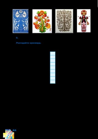 64
6. Назвіть види декоративно-ужиткового мистецтва.
Розгадайте кросворд. Якщо ви розгадаєте його правильно, зможете
прочитати ключове слово, яке означає «відображення реальної дійсності
в художніх образах».
1
2
3
4
5
6
7
8
9
1. Візерунок, побудований на ритмічному повторенні елементів.
2. Богиня — охоронниця домашнього вогнища.
3. Прикрашене орнаментом пташине яйце.
4. Повторення, чергування одних і тих самих елементів та інтервалів
між ними.
5. Вироби з глини, випалені при високих температурах.
6. Декоративне спрощення, узагальнення форм і кольору.
7. Основні елементи орнаменту, які виділяються розміром, кольо-
ром.
8. Обереговий символ нескінченності життя.
9. Обереговий символ життєвої сили й відродження.
 