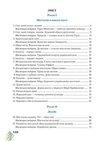126
Зміст
Розділ І
Мистецтво в нашому житті
1. Світ, який оточує людину ............................................................................................ 4
Мистецька подорож. Тарас Шевченко — майстер ліричного пейзажу ........ 8
2. Світ, який створює людина. Художній образ в архітектурі ............................. 9
Мистецька подорож. Природа — головна модель Антоніо Гауді ................ 13
3. Архітектура крізь часи ............................................................................................... 14
Мистецька подорож. Дерев’яні церкви Закарпаття ........................................ 19
4. Образ міста. Перспектива вулиці ........................................................................... 19
Мистецька подорож. До витоків — сільські поселення українців .............. 23
5. Інтер’єр — портрет епохи .......................................................................................... 24
Мистецька подорож. Традиційний інтер’єр української хати ..................... 27
6. Інтер’єр — портрет людини ...................................................................................... 28
7. Монументальне мистецтво. Синтез мистецтв в архітектурі ........................ 30
Мистецька подорож. Техніка Тіффані ................................................................. 34
8. Декоративно-ужиткове мистецтво. Образ-символ .......................................... 35
Мистецька подорож. Трипільські мотиви ........................................................... 38
9. Берегиня з глибини століть. Диво-писанка ....................................................... 39
10. Рушник — душа народу ............................................................................................ 43
Мистецька подорож. Образ Берегині в українському мистецтві ............... 46
11. Дерево життя ............................................................................................................... 47
Мистецька подорож. Дерева життя у творчості Марії Приймаченко ....... 50
12. Ритми рідного краю ................................................................................................... 52
13. Народний одяг — складова духовної культури ............................................... 55
14. Народна іграшка ......................................................................................................... 57
15. Перевірте себе (узагальнення) .............................................................................. 61
Розділ ІІ
Дизайн
16. Мистецтво дизайну. Річ — образ часу ................................................................. 66
Мистецька подорож. Мистецтво інсталяції ....................................................... 69
17. Розмаїття світу речей. Конструювання об’єктів дизайну ............................ 70
Мистецька подорож. Коробочки-орігамі ............................................................. 74
 