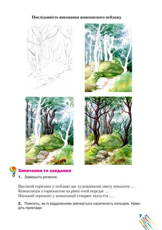 7
Послідовність виконання живописного пейзажу
Запитання та завдання
1.	 Завершіть речення.
Високий горизонт у пейзажі дає художникові змогу показати … .
Композиція з горизонтом на рівні очей передає … .
Низький горизонт у композиції створює відчуття … .
2.	 Поясніть, як із віддаленням змінюється насиченість кольорів. Наве-
діть приклади.
 