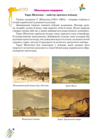 8
			 Мистецька подорож
Тарас Шевченко — майстер ліричного пейзажу
Творча спадщина Т. Шевченка (1814–1861) — яскрава сторінка в
історії української художньої культури.
Дивовижним спокоєм сповнені пейзажі художника. Неозора дали-
на, пагорби, шляхи й річки, гори намічені легко й м’яко. Велич природи
створює ілюзію, ніби час, у якому відбивається подих вічності, зупинився.
Тарас Шевченко приділяв велику увагу передачі стану атмосфери,
її експресивному трактуванню. Добираючи складну гаму кольорів або
відтінків одного кольору, він домагався відчуття спеки, холодних ночей
і ранків у горах, чистого й прозорого чи вологого, запиленого повітря.
Тарас Шевченко був новатором у пейзажі, який завдяки його
творчості остаточно виділився в самостійний жанр українського обра-
зотворчого мистецтва.
Воздвиженський монастир у Полтаві Іргиз-Кала
Казахська стоянка Берег Аральського моря
 