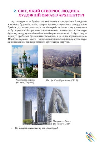 9
2. СВІТ, ЯКИЙ СТВОРЮЄ ЛЮДИНА.
ХУДОЖНІЙ ОБРАЗ В АРХІТЕКТУРІ
Архітектура — це будівельне мистецтво, проектування й зведення
житлових будинків, шкіл, театрів, церков, спортивних споруд тощо.
Архітектура задовольняє практичні потреби людини, тому вона повин-
на бути зручною й корисною. Чи можна назвати пам’яткою архітектури
будь-якуспоруду,щовідповідаєутилітарнимвимогам?Ні.Архітектура
вирішує проблеми будівництва художньо, а не лише функціонально.
Міцність, користь і краса — складові справжнього витвору архітектури
за визначенням давньоримського архітектора Вітрувія.
Андріївська церква
(м. Київ, Україна)
Міст (м. Сан-Франциско, США)
Хмарочос «Аква»
(м. Чикаго, США)
•	 Які відчуття викликають у вас ці споруди?
 