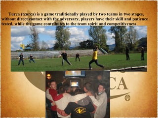 Ţurca (tzurca) is a game traditionally played by two teams in two stages,
without direct contact with the adversary, players have their skill and patience
tested, while the game contributes to the team spirit and competitiveness.
 