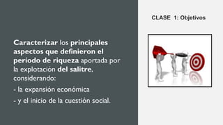 Caracterizar los principales
aspectos que definieron el
período de riqueza aportada por
la explotación del salitre,
considerando:
- la expansión económica
- y el inicio de la cuestión social.
CLASE 1: Objetivos
 