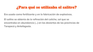 ¿Para qué se utilizaba el salitre?
Era usado como fertilizante y en la fabricación de explosivos.
El salitre se obtenía de la refinación del caliche, sal que se
encontraba en abundancia (...) en los desiertos de las provincias de
Tarapacá y Antofagasta.
 