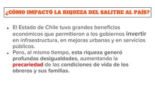 ¿CÓMO IMPACTÓ LA RIQUEZA DEL SALITRE AL PAÍS?
● El Estado de Chile tuvo grandes beneficios
económicos que permitieron a los gobiernos invertir
en infraestructura, en mejoras urbanas y en servicios
públicos.
● Pero, al mismo tiempo, esta riqueza generó
profundas desigualdades, aumentando la
precariedad de las condiciones de vida de los
obreros y sus familias.
 