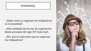 PENSEMOS:
• ¿Sabes cómo se organizan los trabajadores
en la actualidad?,
• ¿Han cambiado las formas de organización
desde principios del siglo XX hasta hoy?,
• ¿Por qué es importante que se organicen
los trabajadores?
 