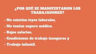 ¿POR QUÉ SE MANIFESTARON LOS
TRABAJADORES?
- No existían leyes laborales,
- No tenían seguro médico,
- Bajos salarios,
- Condiciones de trabajo inseguras y
- Trabajo infantil.
 