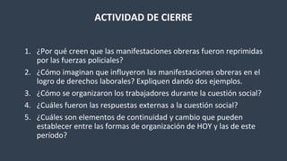 ACTIVIDAD DE CIERRE
1. ¿Por qué creen que las manifestaciones obreras fueron reprimidas
por las fuerzas policiales?
2. ¿Cómo imaginan que influyeron las manifestaciones obreras en el
logro de derechos laborales? Expliquen dando dos ejemplos.
3. ¿Cómo se organizaron los trabajadores durante la cuestión social?
4. ¿Cuáles fueron las respuestas externas a la cuestión social?
5. ¿Cuáles son elementos de continuidad y cambio que pueden
establecer entre las formas de organización de HOY y las de este
período?
 