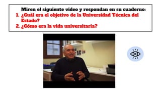 Miren el siguiente video y respondan en su cuaderno:
1. ¿Cuál era el objetivo de la Universidad Técnica del
Estado?
2. ¿Cómo era la vida universitaria?
 
